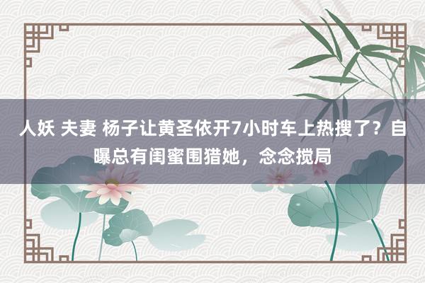 人妖 夫妻 杨子让黄圣依开7小时车上热搜了？自曝总有闺蜜围猎她，念念搅局