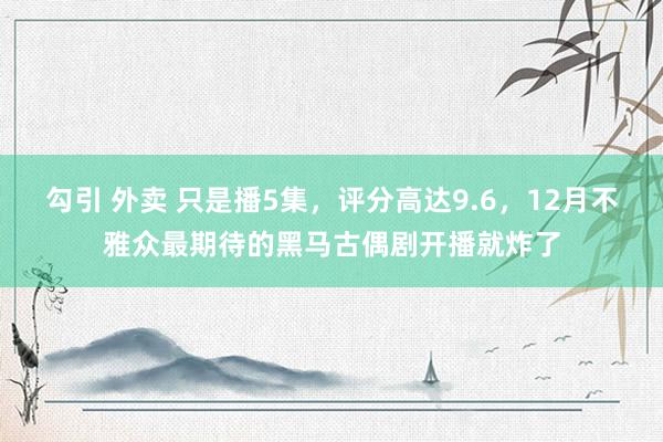 勾引 外卖 只是播5集，评分高达9.6，12月不雅众最期待的黑马古偶剧开播就炸了