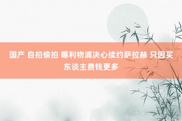 国产 自拍偷拍 曝利物浦决心续约萨拉赫 只因买东谈主费钱更多