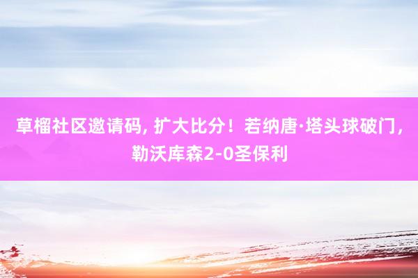 草榴社区邀请码， 扩大比分！若纳唐·塔头球破门，勒沃库森2-0圣保利