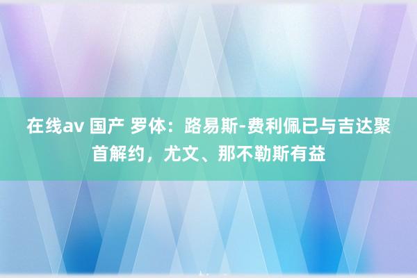 在线av 国产 罗体：路易斯-费利佩已与吉达聚首解约，尤文、那不勒斯有益