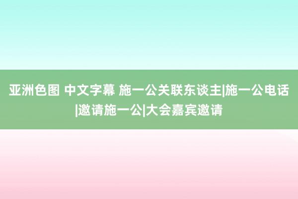 亚洲色图 中文字幕 施一公关联东谈主|施一公电话|邀请施一公|大会嘉宾邀请