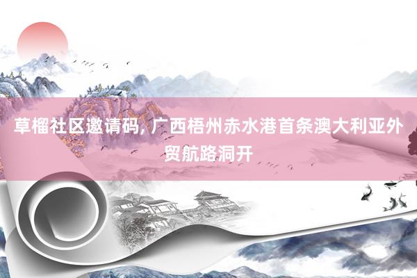 草榴社区邀请码， 广西梧州赤水港首条澳大利亚外贸航路洞开