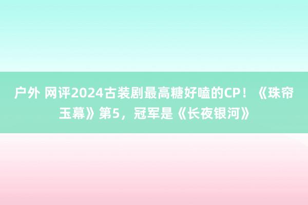 户外 网评2024古装剧最高糖好嗑的CP！《珠帘玉幕》第5，冠军是《长夜银河》