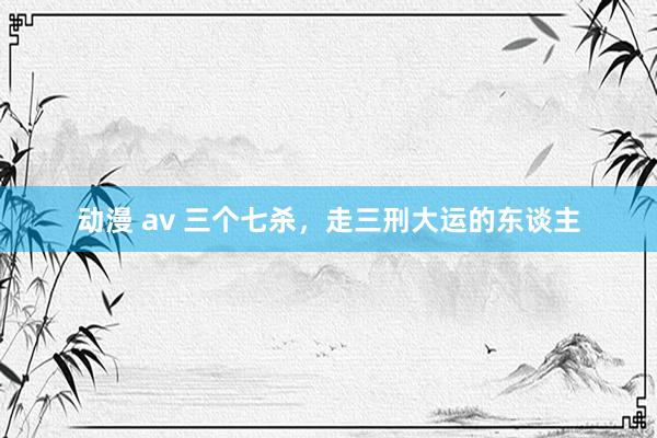 动漫 av 三个七杀，走三刑大运的东谈主
