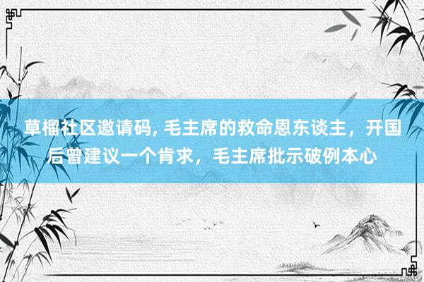 草榴社区邀请码， 毛主席的救命恩东谈主，开国后曾建议一个肯求，毛主席批示破例本心