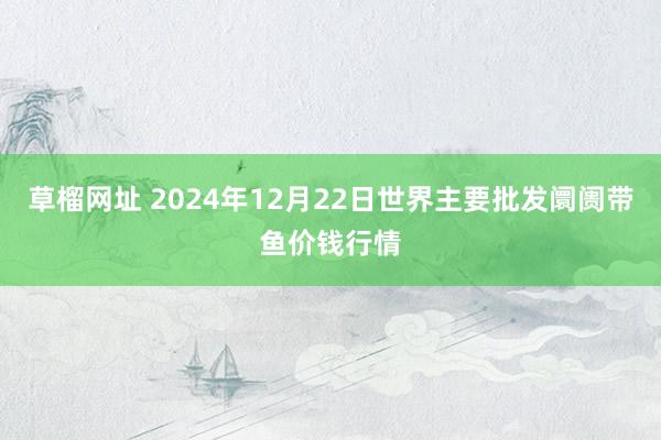 草榴网址 2024年12月22日世界主要批发阛阓带鱼价钱行情