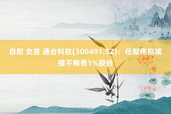 自慰 女孩 通合科技(300491.SZ)：任献伟拟减捏不稀奇1%股份