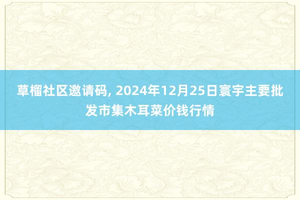 草榴社区邀请码， 2024年12月25日寰宇主要批发市集木耳菜价钱行情