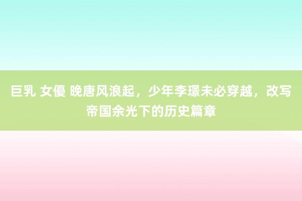 巨乳 女優 晚唐风浪起，少年李璟未必穿越，改写帝国余光下的历史篇章