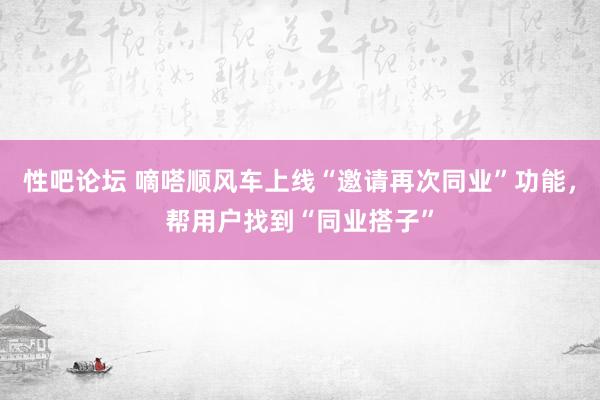 性吧论坛 嘀嗒顺风车上线“邀请再次同业”功能，帮用户找到“同业搭子”