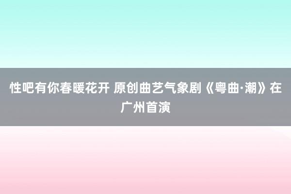 性吧有你春暖花开 原创曲艺气象剧《粤曲·潮》在广州首演
