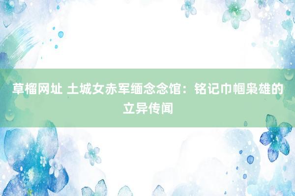 草榴网址 土城女赤军缅念念馆：铭记巾帼枭雄的立异传闻