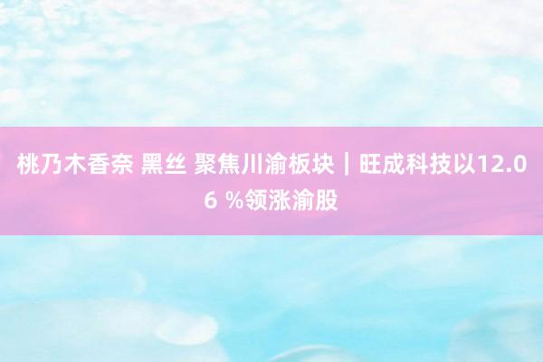 桃乃木香奈 黑丝 聚焦川渝板块｜旺成科技以12.06 %领涨渝股