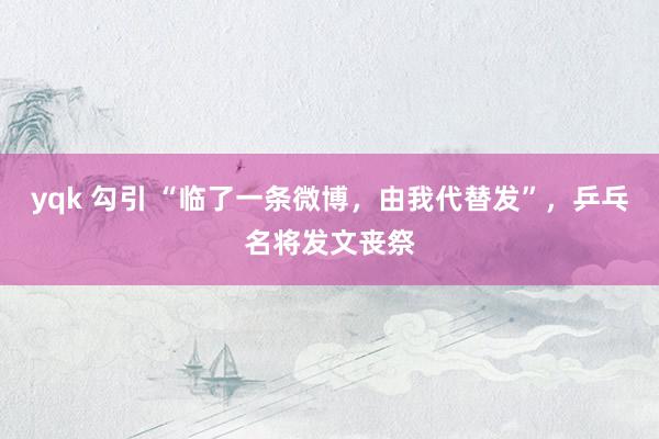 yqk 勾引 “临了一条微博，由我代替发”，乒乓名将发文丧祭