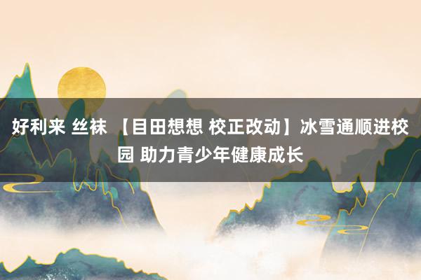 好利来 丝袜 【目田想想 校正改动】冰雪通顺进校园 助力青少年健康成长