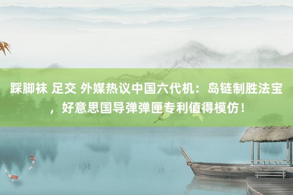 踩脚袜 足交 外媒热议中国六代机：岛链制胜法宝，好意思国导弹弹匣专利值得模仿！