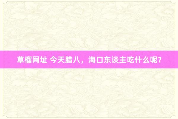草榴网址 今天腊八，海口东谈主吃什么呢？