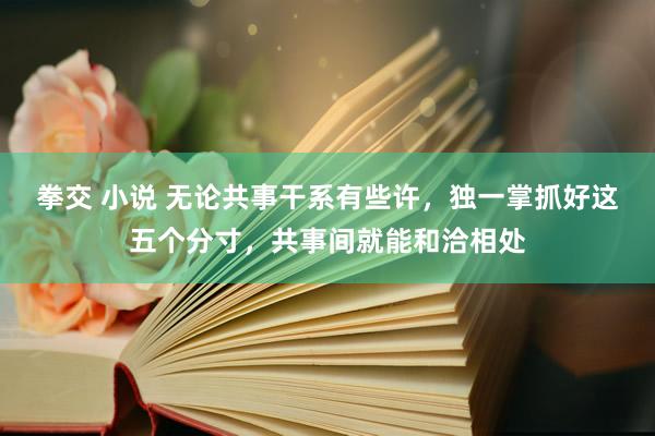 拳交 小说 无论共事干系有些许，独一掌抓好这五个分寸，共事间就能和洽相处
