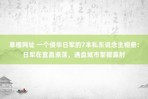 草榴网址 一个侵华日军的7本私东说念主相册：日军在宜昌涤荡，通盘城市掣襟露肘