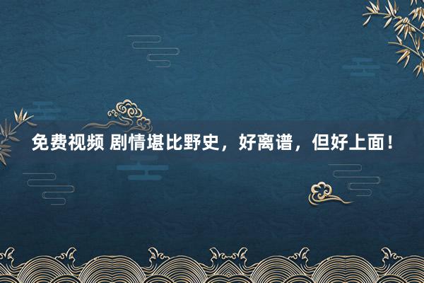 免费视频 剧情堪比野史，好离谱，但好上面！