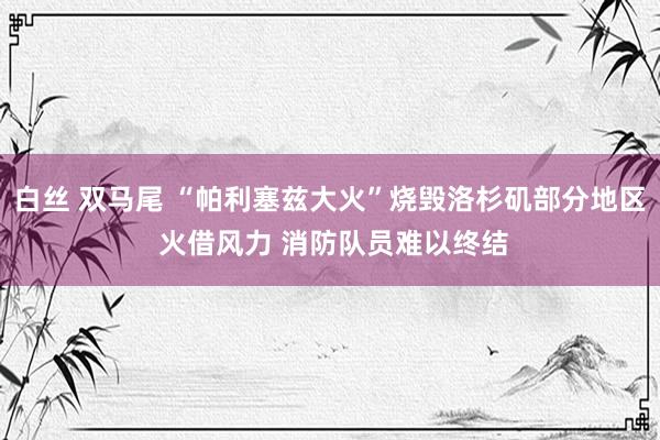 白丝 双马尾 “帕利塞兹大火”烧毁洛杉矶部分地区 火借风力 消防队员难以终结