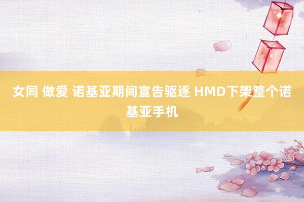 女同 做爱 诺基亚期间宣告驱逐 HMD下架整个诺基亚手机