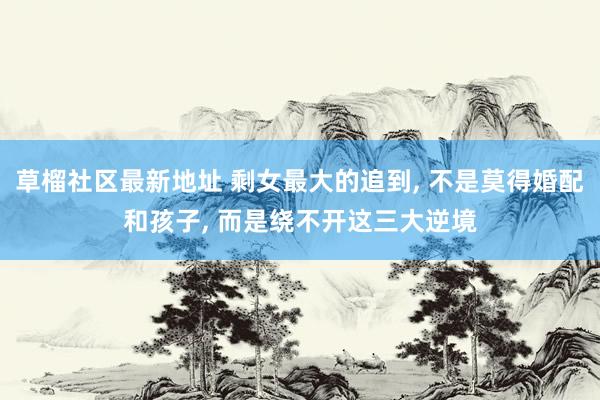 草榴社区最新地址 剩女最大的追到, 不是莫得婚配和孩子, 而是绕不开这三大逆境