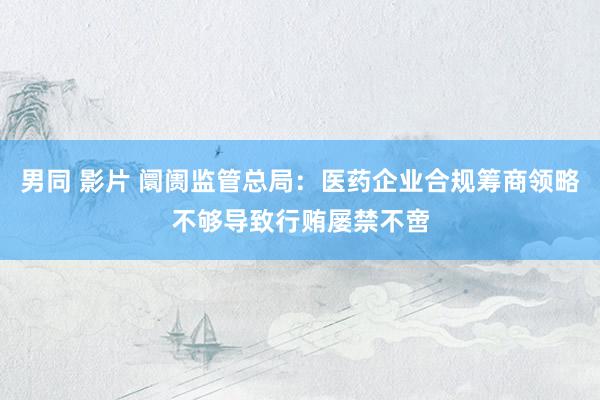 男同 影片 阛阓监管总局：医药企业合规筹商领略不够导致行贿屡禁不啻