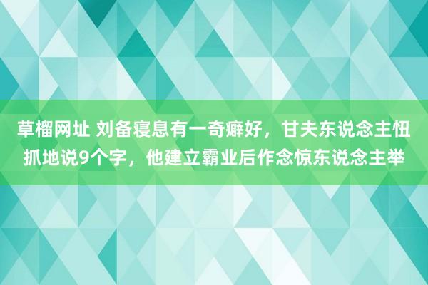 草榴网址 刘备寝息有一奇癖好，甘夫东说念主忸抓地说9个字，他建立霸业后作念惊东说念主举