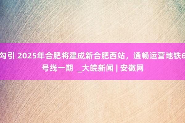 勾引 2025年合肥将建成新合肥西站，通畅运营地铁6号线一期  _大皖新闻 | 安徽网