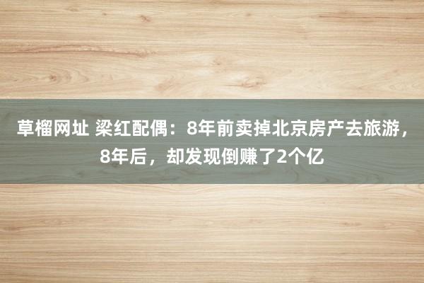 草榴网址 梁红配偶：8年前卖掉北京房产去旅游，8年后，却发现倒赚了2个亿