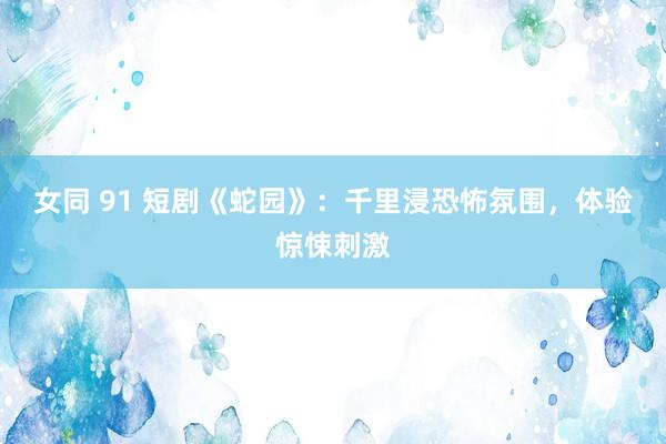 女同 91 短剧《蛇园》：千里浸恐怖氛围，体验惊悚刺激