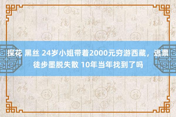 探花 黑丝 24岁小姐带着2000元穷游西藏，逃票徒步墨脱失散 10年当年找到了吗