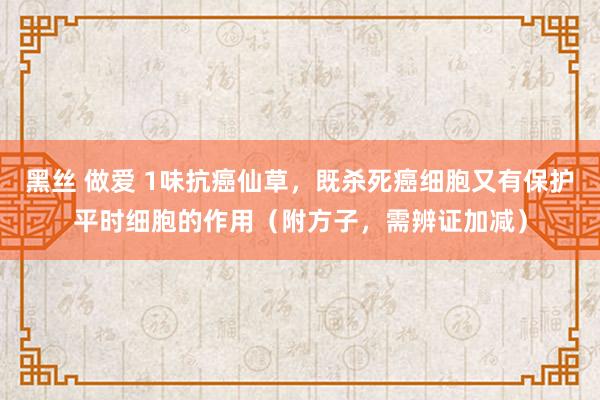 黑丝 做爱 1味抗癌仙草，既杀死癌细胞又有保护平时细胞的作用（附方子，需辨证加减）