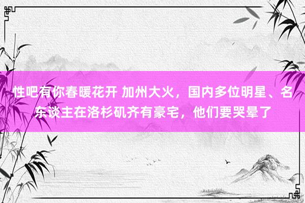 性吧有你春暖花开 加州大火，国内多位明星、名东谈主在洛杉矶齐有豪宅，他们要哭晕了