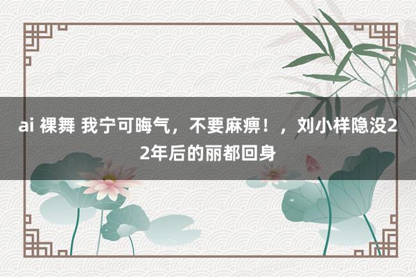 ai 裸舞 我宁可晦气，不要麻痹！，刘小样隐没22年后的丽都回身