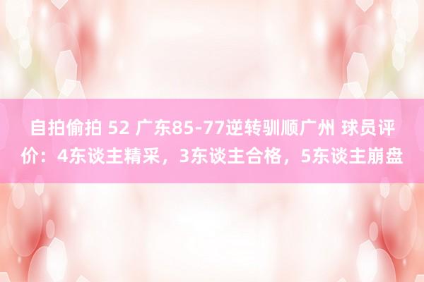 自拍偷拍 52 广东85-77逆转驯顺广州 球员评价：4东谈主精采，3东谈主合格，5东谈主崩盘