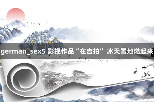 german_sex5 影视作品“在吉拍” 冰天雪地燃起来