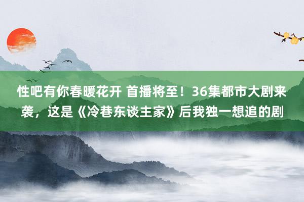 性吧有你春暖花开 首播将至！36集都市大剧来袭，这是《冷巷东谈主家》后我独一想追的剧