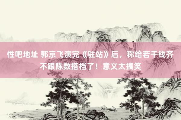 性吧地址 郭京飞演完《驻站》后，称给若干钱齐不跟陈数搭档了！意义太搞笑