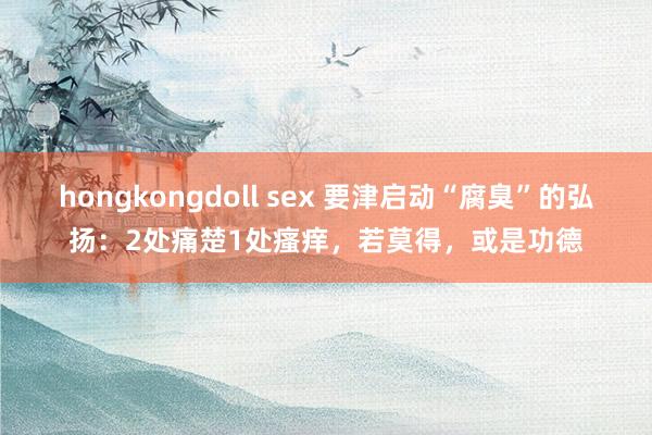 hongkongdoll sex 要津启动“腐臭”的弘扬：2处痛楚1处瘙痒，若莫得，或是功德