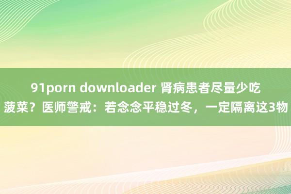 91porn downloader 肾病患者尽量少吃菠菜？医师警戒：若念念平稳过冬，一定隔离这3物