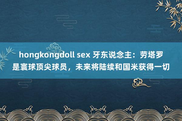 hongkongdoll sex 牙东说念主：劳塔罗是寰球顶尖球员，未来将陆续和国米获得一切