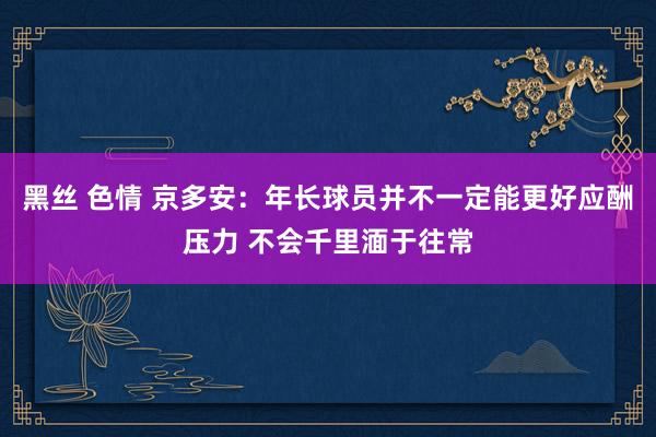 黑丝 色情 京多安：年长球员并不一定能更好应酬压力 不会千里湎于往常