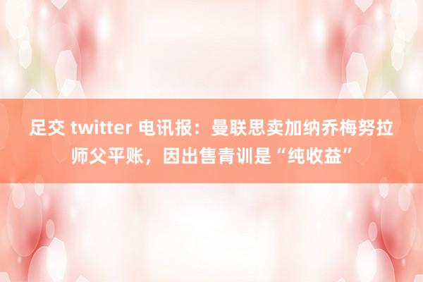 足交 twitter 电讯报：曼联思卖加纳乔梅努拉师父平账，因出售青训是“纯收益”