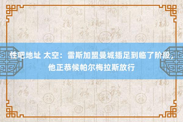 性吧地址 太空：雷斯加盟曼城插足到临了阶段，他正恭候帕尔梅拉斯放行