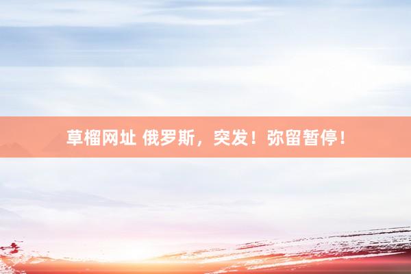 草榴网址 俄罗斯，突发！弥留暂停！