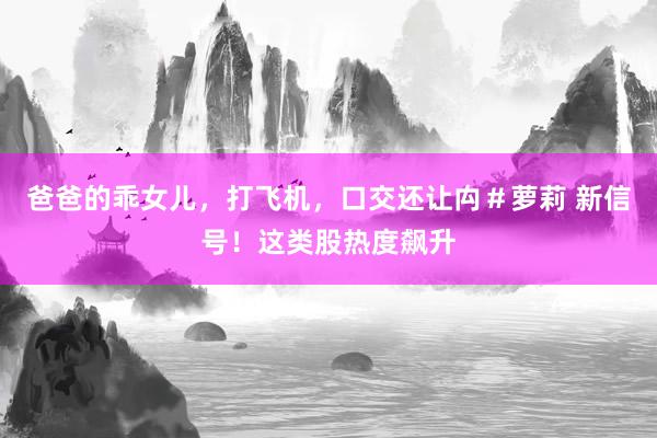 爸爸的乖女儿，打飞机，口交还让禸＃萝莉 新信号！这类股热度飙升