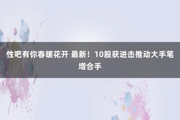 性吧有你春暖花开 最新！10股获进击推动大手笔增合手